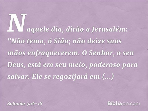 Naquele dia, dirão a Jerusalém:
"Não tema, ó Sião;
não deixe suas mãos enfraquecerem. O Senhor, o seu Deus,
está em seu meio,
poderoso para salvar.
Ele se regoz