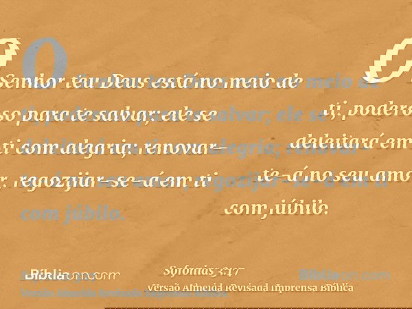 O Senhor teu Deus está no meio de ti, poderoso para te salvar; ele se deleitará em ti com alegria; renovar-te-á no seu amor, regozijar-se-á em ti com júbilo.