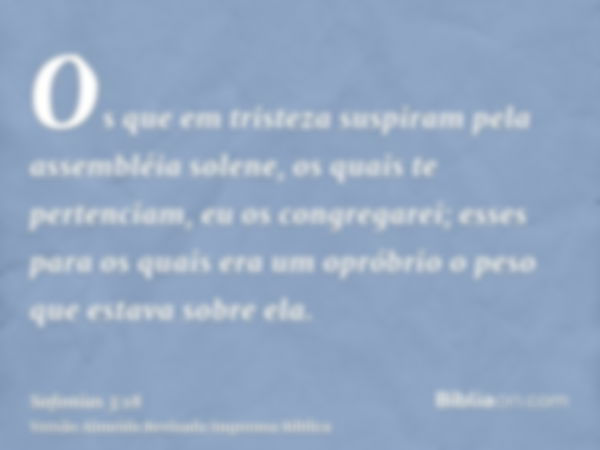 Os que em tristeza suspiram pela assembléia solene, os quais te pertenciam, eu os congregarei; esses para os quais era um opróbrio o peso que estava sobre ela.