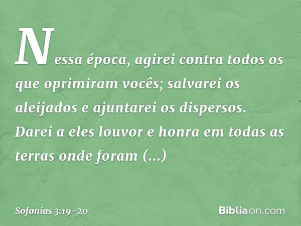 Nessa época, agirei
contra todos os que oprimiram vocês;
salvarei os aleijados
e ajuntarei os dispersos.
Darei a eles louvor e honra
em todas as terras
onde for