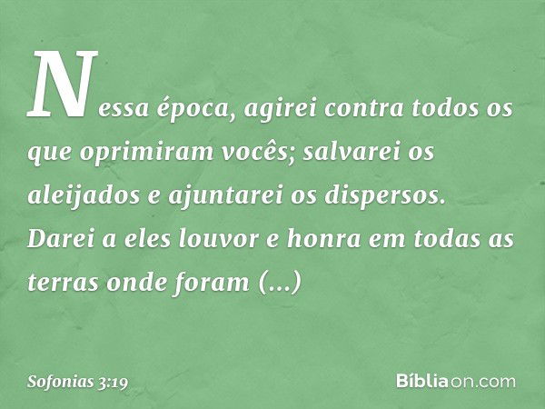 Nessa época, agirei
contra todos os que oprimiram vocês;
salvarei os aleijados
e ajuntarei os dispersos.
Darei a eles louvor e honra
em todas as terras
onde for