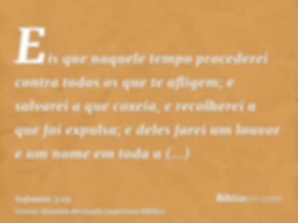 Eis que naquele tempo procederei contra todos os que te afligem; e salvarei a que coxeia, e recolherei a que foi expulsa; e deles farei um louvor e um nome em t