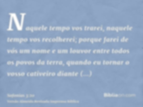 Naquele tempo vos trarei, naquele tempo vos recolherei; porque farei de vós um nome e um louvor entre todos os povos da terra, quando eu tornar o vosso cativeir