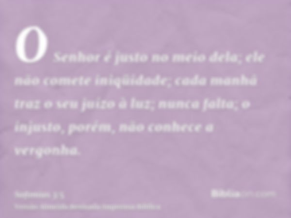 O Senhor é justo no meio dela; ele não comete iniqüidade; cada manhã traz o seu juízo à luz; nunca falta; o injusto, porém, não conhece a vergonha.