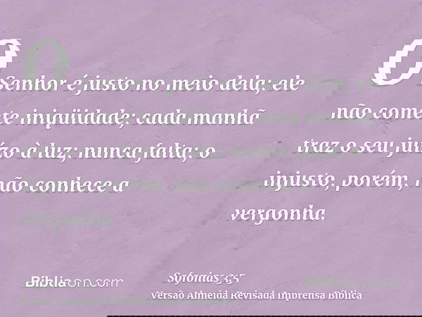 O Senhor é justo no meio dela; ele não comete iniqüidade; cada manhã traz o seu juízo à luz; nunca falta; o injusto, porém, não conhece a vergonha.