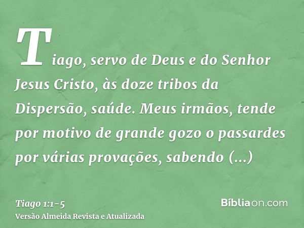 Tiago, servo de Deus e do Senhor Jesus Cristo, às doze tribos da Dispersão, saúde.Meus irmãos, tende por motivo de grande gozo o passardes por várias provações,