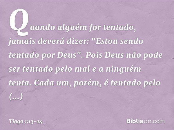 Quando alguém for tentado, jamais deverá dizer: "Estou sendo tentado por Deus". Pois Deus não pode ser tentado pelo mal e a ninguém tenta. Cada um, porém, é ten