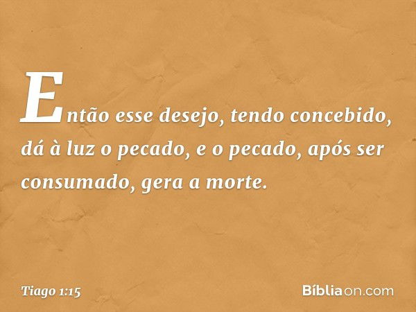 Então esse desejo, tendo concebido, dá à luz o pecado, e o pecado, após ser consumado, gera a morte. -- Tiago 1:15