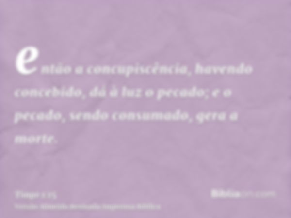 então a concupiscência, havendo concebido, dá à luz o pecado; e o pecado, sendo consumado, gera a morte.