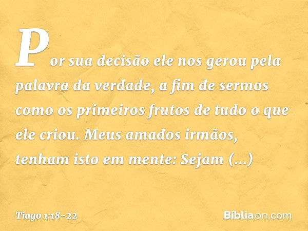 Por sua decisão ele nos gerou pela palavra da verdade, a fim de sermos como os primeiros frutos de tudo o que ele criou. Meus amados irmãos, tenham isto em ment