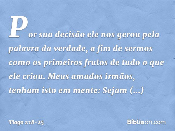 Por sua decisão ele nos gerou pela palavra da verdade, a fim de sermos como os primeiros frutos de tudo o que ele criou. Meus amados irmãos, tenham isto em ment