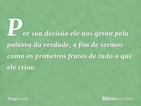 Por sua decisão ele nos gerou pela palavra da verdade, a fim de sermos como os primeiros frutos de tudo o que ele criou. -- Tiago 1:18