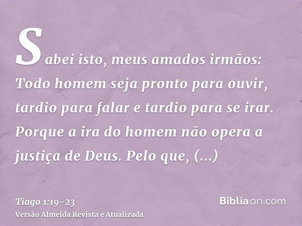 Sabei isto, meus amados irmãos: Todo homem seja pronto para ouvir, tardio para falar e tardio para se irar.Porque a ira do homem não opera a justiça de Deus.Pel