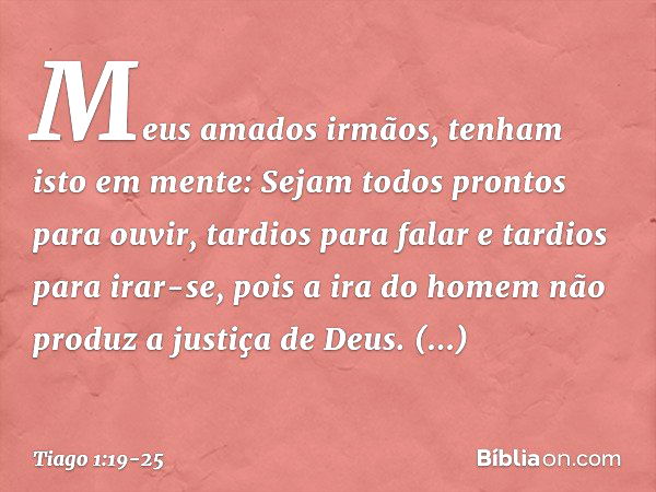 Meus amados irmãos, tenham isto em mente: Sejam todos prontos para ouvir, tardios para falar e tardios para irar-se, pois a ira do homem não produz a justiça de