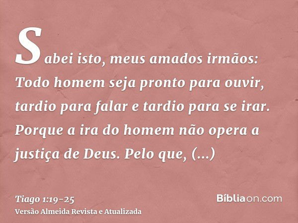 Sabei isto, meus amados irmãos: Todo homem seja pronto para ouvir, tardio para falar e tardio para se irar.Porque a ira do homem não opera a justiça de Deus.Pel