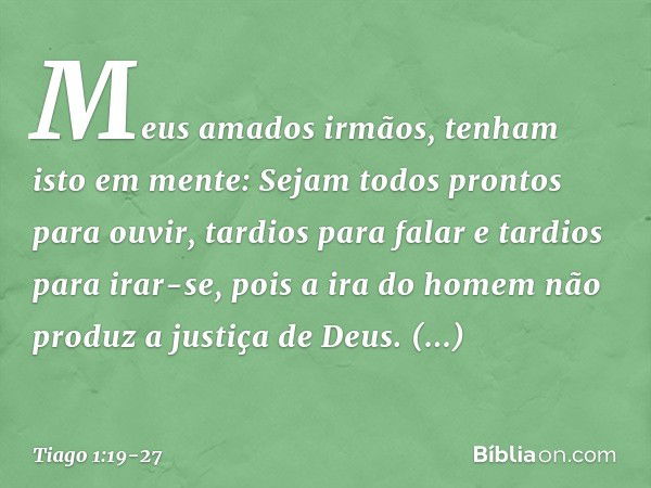 Meus amados irmãos, tenham isto em mente: Sejam todos prontos para ouvir, tardios para falar e tardios para irar-se, pois a ira do homem não produz a justiça de