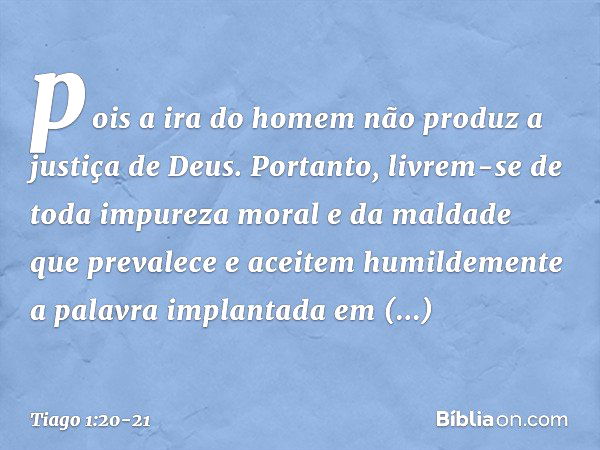 pois a ira do homem não produz a justiça de Deus. Portanto, livrem-se de toda impureza moral e da maldade que prevalece e aceitem humildemente a palavra implant