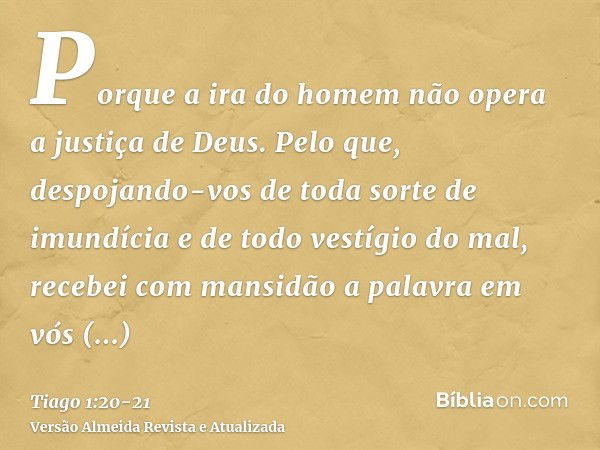 Porque a ira do homem não opera a justiça de Deus.Pelo que, despojando-vos de toda sorte de imundícia e de todo vestígio do mal, recebei com mansidão a palavra 