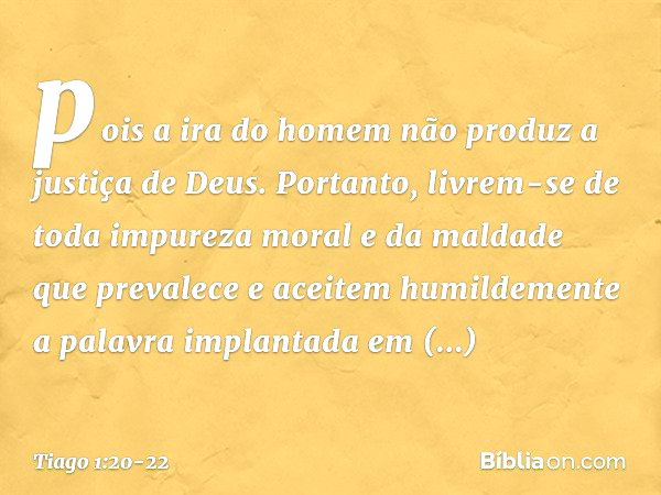 pois a ira do homem não produz a justiça de Deus. Portanto, livrem-se de toda impureza moral e da maldade que prevalece e aceitem humildemente a palavra implant