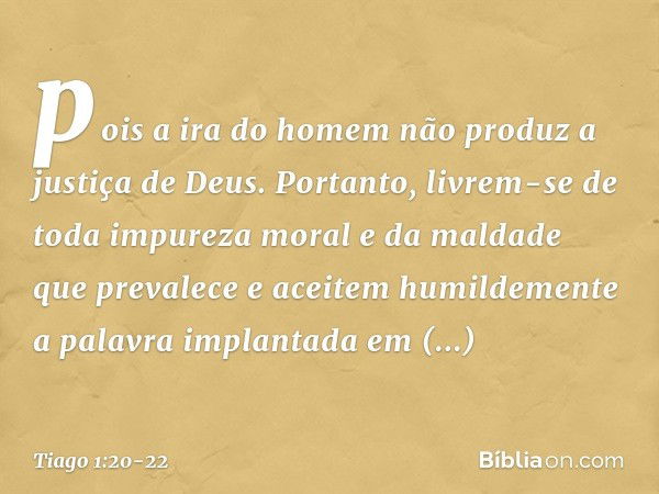 pois a ira do homem não produz a justiça de Deus. Portanto, livrem-se de toda impureza moral e da maldade que prevalece e aceitem humildemente a palavra implant