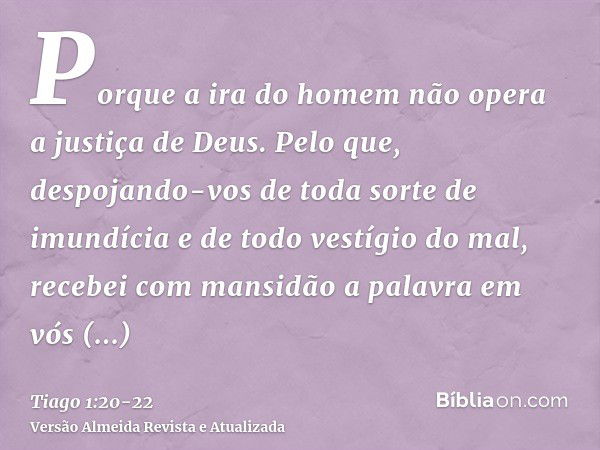 Porque a ira do homem não opera a justiça de Deus.Pelo que, despojando-vos de toda sorte de imundícia e de todo vestígio do mal, recebei com mansidão a palavra 