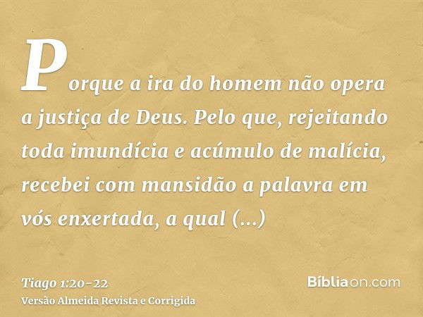 Porque a ira do homem não opera a justiça de Deus.Pelo que, rejeitando toda imundícia e acúmulo de malícia, recebei com mansidão a palavra em vós enxertada, a q