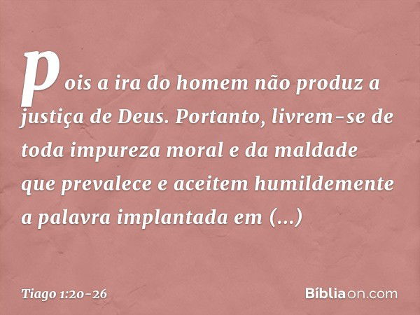 pois a ira do homem não produz a justiça de Deus. Portanto, livrem-se de toda impureza moral e da maldade que prevalece e aceitem humildemente a palavra implant