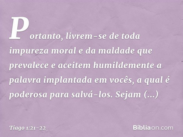 Portanto, livrem-se de toda impureza moral e da maldade que prevalece e aceitem humildemente a palavra implantada em vocês, a qual é poderosa para salvá-los. Se