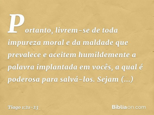 Portanto, livrem-se de toda impureza moral e da maldade que prevalece e aceitem humildemente a palavra implantada em vocês, a qual é poderosa para salvá-los. Se