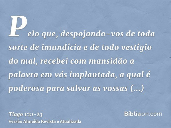 Pelo que, despojando-vos de toda sorte de imundícia e de todo vestígio do mal, recebei com mansidão a palavra em vós implantada, a qual é poderosa para salvar a