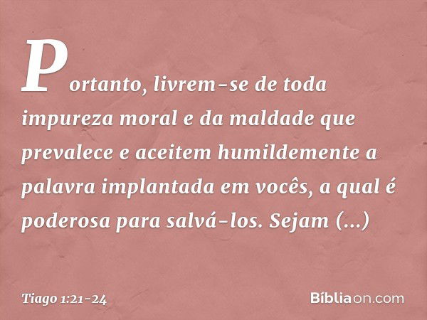 Portanto, livrem-se de toda impureza moral e da maldade que prevalece e aceitem humildemente a palavra implantada em vocês, a qual é poderosa para salvá-los. Se