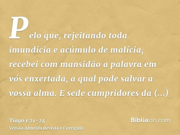 Pelo que, rejeitando toda imundícia e acúmulo de malícia, recebei com mansidão a palavra em vós enxertada, a qual pode salvar a vossa alma.E sede cumpridores da