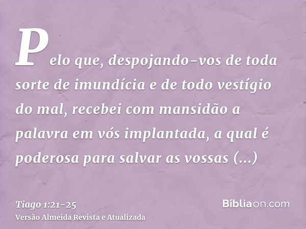 Pelo que, despojando-vos de toda sorte de imundícia e de todo vestígio do mal, recebei com mansidão a palavra em vós implantada, a qual é poderosa para salvar a