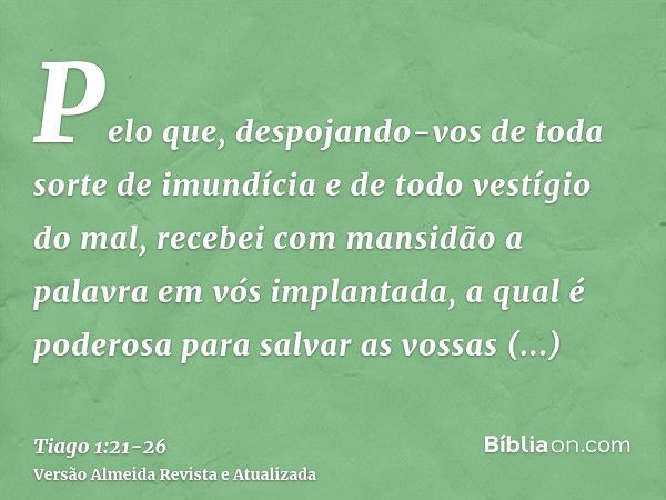 Pelo que, despojando-vos de toda sorte de imundícia e de todo vestígio do mal, recebei com mansidão a palavra em vós implantada, a qual é poderosa para salvar a