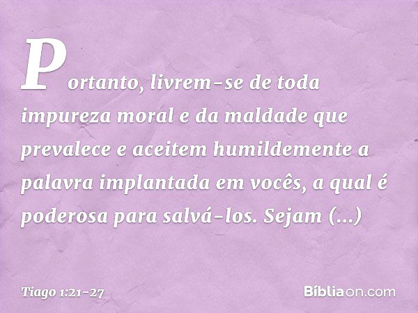 Portanto, livrem-se de toda impureza moral e da maldade que prevalece e aceitem humildemente a palavra implantada em vocês, a qual é poderosa para salvá-los. Se