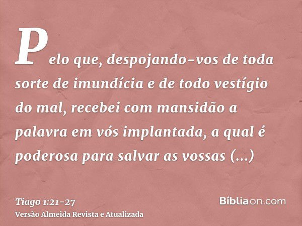 Pelo que, despojando-vos de toda sorte de imundícia e de todo vestígio do mal, recebei com mansidão a palavra em vós implantada, a qual é poderosa para salvar a