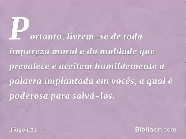 Portanto, livrem-se de toda impureza moral e da maldade que prevalece e aceitem humildemente a palavra implantada em vocês, a qual é poderosa para salvá-los. --