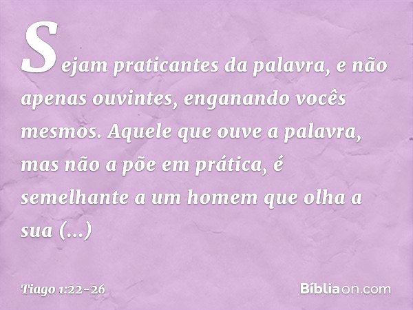 Sejam praticantes da palavra, e não apenas ouvintes, enganando vocês mesmos. Aquele que ouve a palavra, mas não a põe em prática, é semelhante a um homem que ol