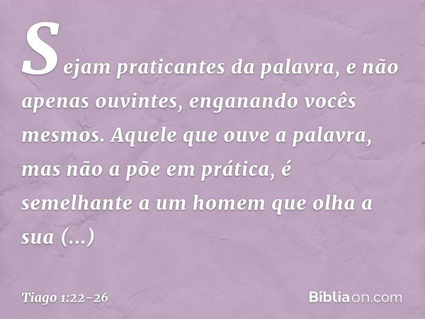 Sejam praticantes da palavra, e não apenas ouvintes, enganando vocês mesmos. Aquele que ouve a palavra, mas não a põe em prática, é semelhante a um homem que ol