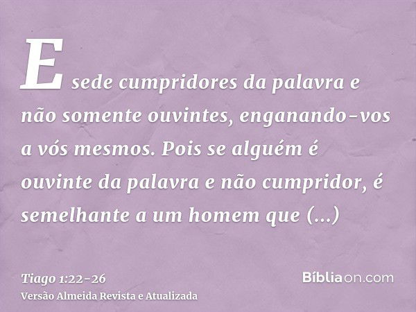 E sede cumpridores da palavra e não somente ouvintes, enganando-vos a vós mesmos.Pois se alguém é ouvinte da palavra e não cumpridor, é semelhante a um homem qu