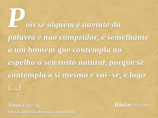 Pois se alguém é ouvinte da palavra e não cumpridor, é semelhante a um homem que contempla no espelho o seu rosto natural;porque se contempla a si mesmo e vai-s