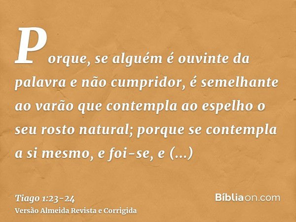 Porque, se alguém é ouvinte da palavra e não cumpridor, é semelhante ao varão que contempla ao espelho o seu rosto natural;porque se contempla a si mesmo, e foi