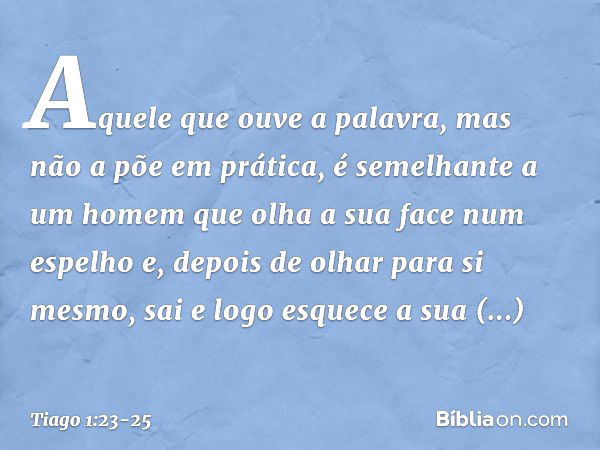 Aquele que ouve a palavra, mas não a põe em prática, é semelhante a um homem que olha a sua face num espelho e, depois de olhar para si mesmo, sai e logo esquec