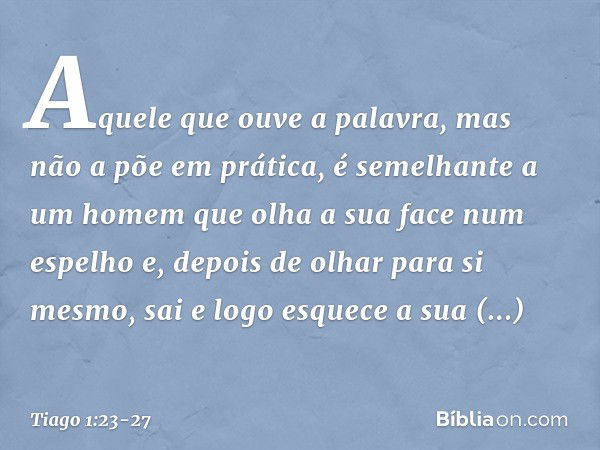 Aquele que ouve a palavra, mas não a põe em prática, é semelhante a um homem que olha a sua face num espelho e, depois de olhar para si mesmo, sai e logo esquec