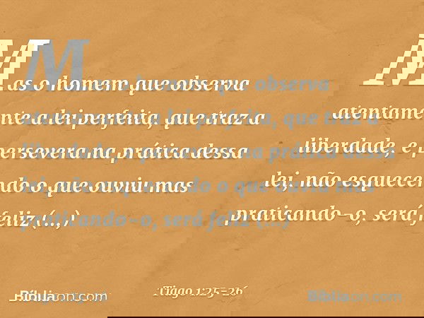 Mas o homem que observa atentamente a lei perfeita, que traz a liberdade, e persevera na prática dessa lei, não esquecendo o que ouviu mas praticando-o, será fe