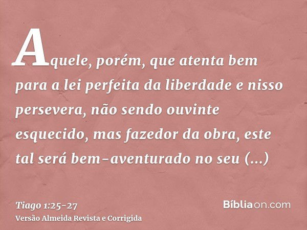 Aquele, porém, que atenta bem para a lei perfeita da liberdade e nisso persevera, não sendo ouvinte esquecido, mas fazedor da obra, este tal será bem-aventurado