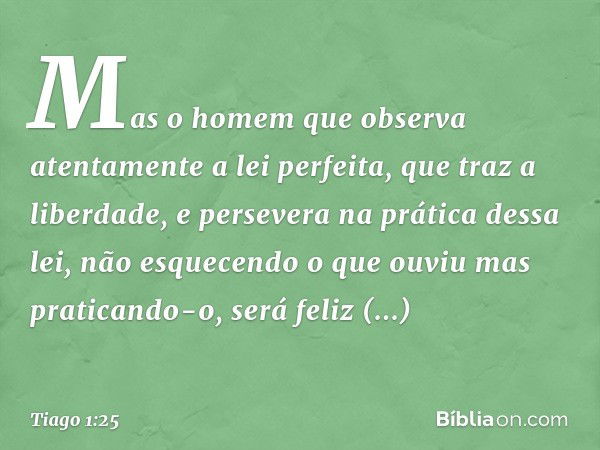 Mas o homem que observa atentamente a lei perfeita, que traz a liberdade, e persevera na prática dessa lei, não esquecendo o que ouviu mas praticando-o, será fe