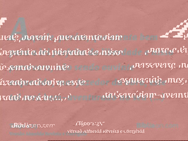 Aquele, porém, que atenta bem para a lei perfeita da liberdade e nisso persevera, não sendo ouvinte esquecido, mas fazedor da obra, este tal será bem-aventurado