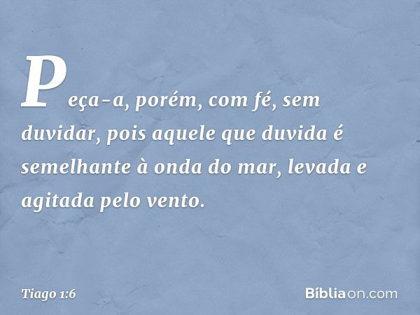 Peça-a, porém, com fé, sem duvidar, pois aquele que duvida é semelhante à onda do mar, levada e agitada pelo vento. -- Tiago 1:6