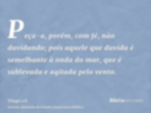 Peça-a, porém, com fé, não duvidando; pois aquele que duvida é semelhante à onda do mar, que é sublevada e agitada pelo vento.